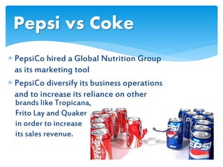  PepsiCo hired a Global Nutrition Group
as its marketing tool
 PepsiCo diversify its business operations
and to increase its reliance on other
Pepsi vs Coke
brands like Tropicana,
Frito Lay and Quaker
in order to increase
its sales revenue.
 
