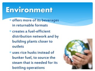  offers more of its beverages
in returnable formats
 creates a fuel-efficient
distribution network and by
building plants closer to
outlets
 uses rice husks instead of
bunker fuel, to source the
steam that is needed for its
bottling operations
Environment
 
