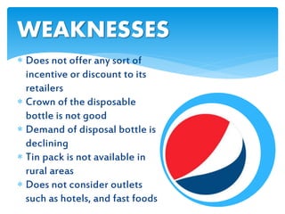  Does not offer any sort of
incentive or discount to its
retailers
 Crown of the disposable
bottle is not good
 Demand of disposal bottle is
declining
 Tin pack is not available in
rural areas
 Does not consider outlets
such as hotels, and fast foods
WEAKNESSES
 