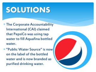  The Corporate Accountability
International (CAI) claimed
that PepsiCo was using tap
water to fill Aquafina bottled
water.
 ”Public Water Source” is now
on the label of the bottled
water and is now branded as
purified drinking water.
SOLUTIONS
 