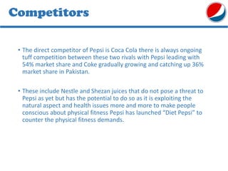 Competitors
• The direct competitor of Pepsi is Coca Cola there is always ongoing
tuff competition between these two rivals with Pepsi leading with
54% market share and Coke gradually growing and catching up 36%
market share in Pakistan.
• These include Nestle and Shezan juices that do not pose a threat to
Pepsi as yet but has the potential to do so as it is exploiting the
natural aspect and health issues more and more to make people
conscious about physical fitness Pepsi has launched “Diet Pepsi” to
counter the physical fitness demands.
 