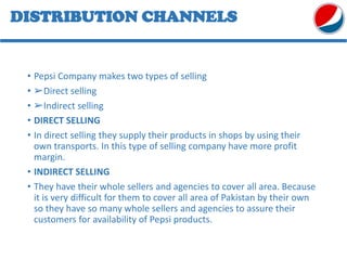 DISTRIBUTION CHANNELS
• Pepsi Company makes two types of selling
• ➢Direct selling
• ➢Indirect selling
• DIRECT SELLING
• In direct selling they supply their products in shops by using their
own transports. In this type of selling company have more profit
margin.
• INDIRECT SELLING
• They have their whole sellers and agencies to cover all area. Because
it is very difficult for them to cover all area of Pakistan by their own
so they have so many whole sellers and agencies to assure their
customers for availability of Pepsi products.
 