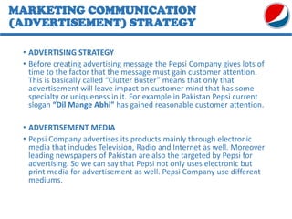 • ADVERTISING STRATEGY
• Before creating advertising message the Pepsi Company gives lots of
time to the factor that the message must gain customer attention.
This is basically called “Clutter Buster” means that only that
advertisement will leave impact on customer mind that has some
specialty or uniqueness in it. For example in Pakistan Pepsi current
slogan “Dil Mange Abhi” has gained reasonable customer attention.
• ADVERTISEMENT MEDIA
• Pepsi Company advertises its products mainly through electronic
media that includes Television, Radio and Internet as well. Moreover
leading newspapers of Pakistan are also the targeted by Pepsi for
advertising. So we can say that Pepsi not only uses electronic but
print media for advertisement as well. Pepsi Company use different
mediums.
MARKETING COMMUNICATION
(ADVERTISEMENT) STRATEGY
 