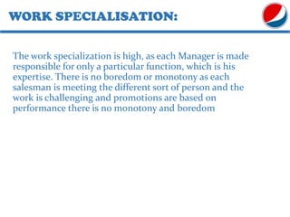 WORK SPECIALISATION:
The work specialization is high, as each Manager is made
responsible for only a particular function, which is his
expertise. There is no boredom or monotony as each
salesman is meeting the different sort of person and the
work is challenging and promotions are based on
performance there is no monotony and boredom
 