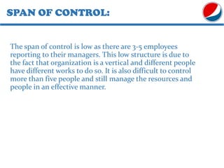 SPAN OF CONTROL:
The span of control is low as there are 3-5 employees
reporting to their managers. This low structure is due to
the fact that organization is a vertical and different people
have different works to do so. It is also difficult to control
more than five people and still manage the resources and
people in an effective manner.
 