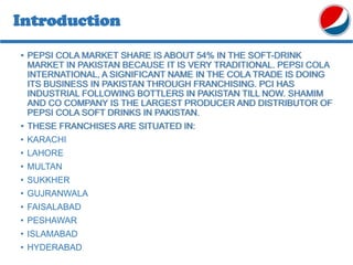 Introduction
• PEPSI COLA MARKET SHARE IS ABOUT 54% IN THE SOFT-DRINK
MARKET IN PAKISTAN BECAUSE IT IS VERY TRADITIONAL. PEPSI COLA
INTERNATIONAL, A SIGNIFICANT NAME IN THE COLA TRADE IS DOING
ITS BUSINESS IN PAKISTAN THROUGH FRANCHISING. PCI HAS
INDUSTRIAL FOLLOWING BOTTLERS IN PAKISTAN TILL NOW. SHAMIM
AND CO COMPANY IS THE LARGEST PRODUCER AND DISTRIBUTOR OF
PEPSI COLA SOFT DRINKS IN PAKISTAN.
• THESE FRANCHISES ARE SITUATED IN:
• KARACHI
• LAHORE
• MULTAN
• SUKKHER
• GUJRANWALA
• FAISALABAD
• PESHAWAR
• ISLAMABAD
• HYDERABAD
 