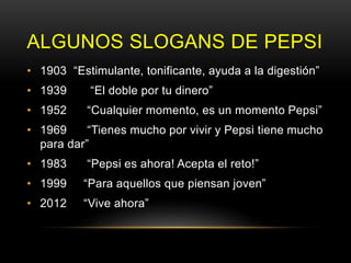 ALGUNOS SLOGANS DE PEPSI
• 1903 “Estimulante, tonificante, ayuda a la digestión”
• 1939 “El doble por tu dinero”
• 1952 “Cualquier momento, es un momento Pepsi”
• 1969 “Tienes mucho por vivir y Pepsi tiene mucho
para dar”
• 1983 “Pepsi es ahora! Acepta el reto!”
• 1999 “Para aquellos que piensan joven”
• 2012 “Vive ahora”
 