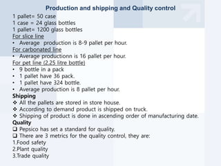 Production and shipping and Quality control
1 pallet= 50 case
1 case = 24 glass bottles
1 pallet= 1200 glass bottles
For slice line
• Average production is 8-9 pallet per hour.
For carbonated line
• Average productionn is 16 pallet per hour.
For pet line (2.25 litre bottle)
• 9 bottle in a pack
• 1 pallet have 36 pack.
• 1 pallet have 324 bottle.
• Average production is 8 pallet per hour.
Shipping
 All the pallets are stored in store house.
 According to demand product is shipped on truck.
 Shipping of product is done in ascending order of manufacturing date.
Quality
 Pepsico has set a standard for quality.
 There are 3 metrics for the quality control, they are:
1.Food safety
2.Plant quality
3.Trade quality
 