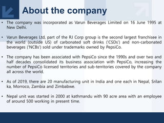 About the company
• The company was incorporated as Varun Beverages Limited on 16 June 1995 at
New Delhi.
• Varun Beverages Ltd, part of the RJ Corp group is the second largest franchisee in
the world (outside US) of carbonated soft drinks ('CSDs') and non-carbonated
beverages ('NCBs') sold under trademarks owned by PepsiCo.
• The company has been associated with PepsiCo since the 1990s and over two and
half decades consolidated its business association with PepsiCo, increasing the
number of PepsiCo licensed territories and sub-territories covered by the company
all across the world.
• As of 2019, there are 20 manufacturing unit in India and one each in Nepal, Srilan
ka, Morroco, Zambia and Zimbabwe.
• Nepal unit was started in 2000 at kathmandu with 90 acre area with an employee
of around 500 working in present time.
 