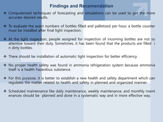 Findings and Recomendation
 Computerized techniques of forecasting and simulations can be used to get the more
accurate desired results.
 To evaluate the exact numbers of bottles filled and palletized per hour, a bottle counter
must be installed after final light inspection.
 At the light inspection, people assigned for inspection of incoming bottles are not so
attentive toward their duty. Sometimes, it has been found that the products are filled i
n dirty bottles.
 There should be installation of automatic light inspection for better efficiency.
 No proper health safety was found in ammonia refrigeration system because ammonia
itself is a health hazardous substance.
 For this purpose, it is better to establish a new health and safety department which can
regulates the matter related to health and safety in planned and organized manner.
 Scheduled maintenance like daily maintenance, weekly maintenance, and monthly maint
enances should be planned and done in a systematic way and in more effective way.
 