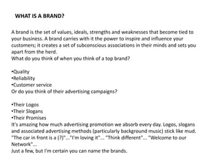 WHAT IS A BRAND?

A brand is the set of values, ideals, strengths and weaknesses that become tied to
your business. A brand carries with it the power to inspire and influence your
customers; it creates a set of subconscious associations in their minds and sets you
apart from the herd.
What do you think of when you think of a top brand?

•Quality
•Reliability
•Customer service
Or do you think of their advertising campaigns?

•Their Logos
•Their Slogans
•Their Promises
It's amazing how much advertising promotion we absorb every day. Logos, slogans
and associated advertising methods (particularly background music) stick like mud.
"The car in front is a (?)"..."I'm loving it"... "Think different"... "Welcome to our
Network"...
Just a few, but I'm certain you can name the brands.
 