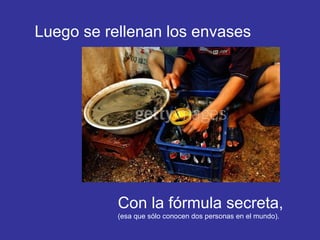 Luego se rellenan los envases Con la fórmula secreta,  (esa que sólo conocen dos personas en el mundo). 