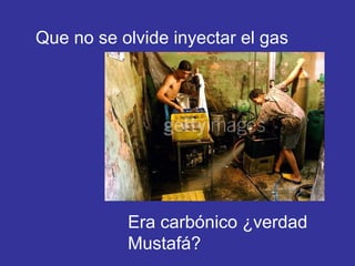 Que no se olvide inyectar el gas Era carbónico ¿verdad Mustafá? 