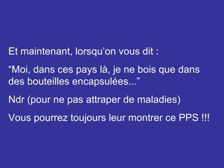 Et maintenant, lorsqu’on vous dit : “ Moi, dans ces pays là, je ne bois que dans des bouteilles encapsulées...” Ndr (pour ne pas attraper de maladies) Vous pourrez toujours leur montrer ce PPS !!! 