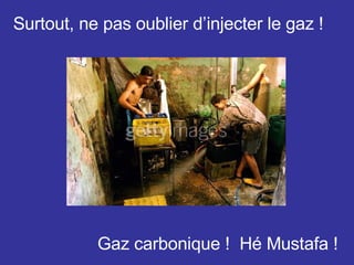 Surtout, ne pas oublier d’injecter le gaz ! Gaz carbonique !  Hé Mustafa ! 