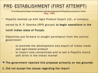  PepsiCo teamed up with Agro Product Export Ltd., a company
owned by R. P. Goenka (RPG groups) to begin operations in the
north Indian state of Punjab.
 Objectives put forward to sought permission from the central
government
a. to promote the development and export of Indian made
and agro-based product
b. to import cola concentrate and to sell a PepsiCo brand
soft drink in the Indian market
 The government rejected this proposal primarily on two grounds:
1. Did not accept the clause regarding the import
 