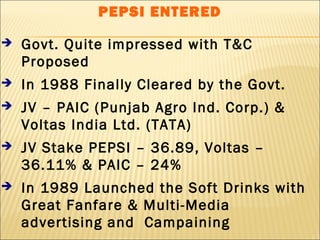 PEPSI ENTERED
 Govt. Quite impressed with T&C
Proposed
 In 1988 Finally Cleared by the Govt.
 JV – PAIC (Punjab Agro Ind. Corp.) &
Voltas India Ltd. (TATA)
 JV Stake PEPSI – 36.89, Voltas –
36.11% & PAIC – 24%
 In 1989 Launched the Soft Drinks with
Great Fanfare & Multi-Media
advertising and Campaining
 