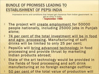  The project will create employment for 50000
people nationally, including 25000 jobs in Punjab
alone;
 74 per cent of the total investment will be in food
and agro- processing. Manufacturing of soft
drinks will be limited to only 25 per cent;
 PepsiCo will bring advanced technology in food
processing and provide thrust by marketing
Indian products abroad;
 State of the art technology would be provided in
the fields of food processing and soft drink
manufacturing at no foreign exchange outflow;
 50 per cent of the total value of production will
 