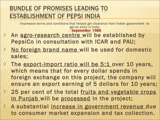  An agro-research centre will be established by
PepsiCo in consultation with ICAR and PAU;
 No foreign brand name will be used for domestic
sales;
 The export-import ratio will be 5:1 over 10 years,
which means that for every dollar spends in
foreign exchange on this project, the company will
ensure an export earning of 5 dollars for 10 years;
 25 per cent of the total fruits and vegetable crops
in Punjab will be processed in the project;
 A substantial increase in government revenue due
to consumer market expansion and tax collection.
 