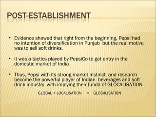 • Evidence showed that right from the beginning, Pepsi had
no intention of diversification in Punjab but the real motive
was to sell soft drinks.
• It was a tactics played by PepsiCo to get entry in the
domestic market of India
• Thus, Pepsi with its strong market instinct and research
become the powerful player of Indian beverages and soft
drink industry with implying their funda of GLOCALISATION.
GLOBAL + LOCALISATION = GLOCALISATION
 