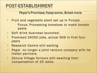  Fruit and vegetable plant set up in Punjab
 Focus: Processing tomatoes to make tomato
paste
 Soft drink business launched.
 Promised 24000 jobs, actual 909 in first four
years
 Research Centre still waiting
 Pepsi no longer a joint venture company with its
Indian partners.
 Zahura Village formers still awaiting their
compensation of 25 lakhs
 