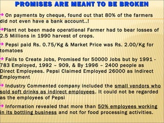 PROMISES ARE MEANT TO BE BROKENPROMISES ARE MEANT TO BE BROKEN
 On payments by cheque, found out that 80% of the farmers
did not even have a bank account..!
Plant not been made operational Farmer had to bear losses of
2.5 Millions in 1990 harvest of crops.
 Pepsi paid Rs. 0.75/Kg & Market Price was Rs. 2.00/Kg for
tomatoes
 Fails to Create Jobs, Promised for 50000 Jobs but by 1991 -
783 Employed, 1992 – 909, & By 1996 – 2400 people as
Direct Employees. Pepsi Claimed Employed 26000 as Indirect
Employment
 Industry Commented company included the small vendors who
sold soft drinks as indirect employees. It could not be regarded
as the employees of Pepsi
 Information revealed that more than 50% employees working
in its bottling business and not for food processing activities.
 