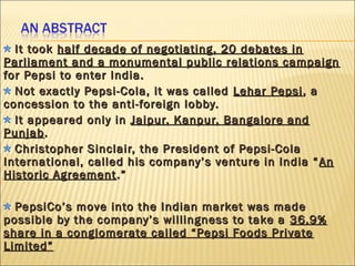 It tookIt took half decade of negotiating, 20 debates inhalf decade of negotiating, 20 debates in
Parliament and a monumental public relations campaignParliament and a monumental public relations campaign
for Pepsi to enter India.for Pepsi to enter India.
Not exactly Pepsi-Cola, it was calledNot exactly Pepsi-Cola, it was called Lehar PepsiLehar Pepsi, a, a
concession to the anti-foreign lobby.concession to the anti-foreign lobby.
It appeared only inIt appeared only in Jaipur, Kanpur, Bangalore andJaipur, Kanpur, Bangalore and
PunjabPunjab..
Christopher Sinclair, the President of Pepsi-ColaChristopher Sinclair, the President of Pepsi-Cola
International, called his company’s venture in India “International, called his company’s venture in India “ AnAn
Historic AgreementHistoric Agreement .”.”
PepsiCo’s move into the Indian market was madePepsiCo’s move into the Indian market was made
possible by the company’s willingness to take apossible by the company’s willingness to take a 36.9%36.9%
share in a conglomerate called “Pepsi Foods Privateshare in a conglomerate called “Pepsi Foods Private
Limited”Limited”
 