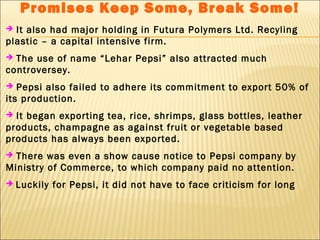 Promises Keep Some, Break Some!
 It also had major holding in Futura Polymers Ltd. Recyling
plastic – a capital intensive firm.
 The use of name “Lehar Pepsi” also attracted much
controversey.
 Pepsi also failed to adhere its commitment to export 50% of
its production.
 It began exporting tea, rice, shrimps, glass bottles, leather
products, champagne as against fruit or vegetable based
products has always been exported.
 There was even a show cause notice to Pepsi company by
Ministry of Commerce, to which company paid no attention.
 Luckily for Pepsi, it did not have to face criticism for long
 