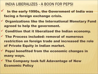  In the early 1990s, the Government of India was
facing a foreign exchange crisis.
 Organizations like the International Monetary Fund
agreed to help the government.
 Condition that it liberalized the Indian economy.
 The Process included: removal of numerous
restriction on foreign trade and increased the role
of Private Equity in Indian market.
 Pepsi benefited from the economic changes in
many ways.
 The Company took full Adavantage of New
Economic Policy
 