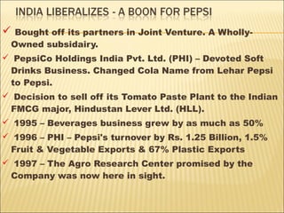  Bought off its partners in Joint Venture. A Wholly-
Owned subsidairy.
 PepsiCo Holdings India Pvt. Ltd. (PHI) – Devoted Soft
Drinks Business. Changed Cola Name from Lehar Pepsi
to Pepsi.
 Decision to sell off its Tomato Paste Plant to the Indian
FMCG major, Hindustan Lever Ltd. (HLL).
 1995 – Beverages business grew by as much as 50%
 1996 – PHI – Pepsi's turnover by Rs. 1.25 Billion, 1.5%
Fruit & Vegetable Exports & 67% Plastic Exports
 1997 – The Agro Research Center promised by the
Company was now here in sight.
 