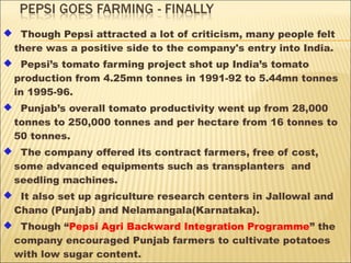  Though Pepsi attracted a lot of criticism, many people felt
there was a positive side to the company's entry into India.
 Pepsi’s tomato farming project shot up India’s tomato
production from 4.25mn tonnes in 1991-92 to 5.44mn tonnes
in 1995-96.
 Punjab’s overall tomato productivity went up from 28,000
tonnes to 250,000 tonnes and per hectare from 16 tonnes to
50 tonnes.
 The company offered its contract farmers, free of cost,
some advanced equipments such as transplanters and
seedling machines.
 It also set up agriculture research centers in Jallowal and
Chano (Punjab) and Nelamangala(Karnataka).
 Though “Pepsi Agri Backward Integration Programme” the
company encouraged Punjab farmers to cultivate potatoes
with low sugar content.
 