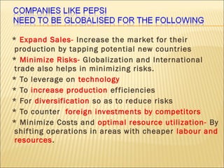 * Expand Sales- Increase the market for their
production by tapping potential new countries
* Minimize Risks- Globalization and International
trade also helps in minimizing risks.
* To leverage on technology
* To increase production efficiencies
* For diversification so as to reduce risks
* To counter foreign investments by competitors
* Minimize Costs and optimal resource utilization- By
shifting operations in areas with cheaper labour and
resources.
 