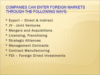 * Export – Direct & Indirect
* JV - Joint Ventures
* Mergers and Acquisitions
* Licensing, Franchising
* Strategic Alliances
* Management Contracts
* Contract Manufacturing
* FDI – Foreign Direct Investments
 