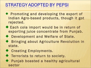  Promoting and developing the export of
Indian Agro-based products, though it got
rejected.
 Each cola import would be in return of
exporting juice concentrate from Punjab.
 Development and Welfare of State.
 Bringing about Agriculture Revolution in
state.
 Creating Employments.
 Terrorists to return to society.
 Punjab boasted a healthy agricultural
sector
 