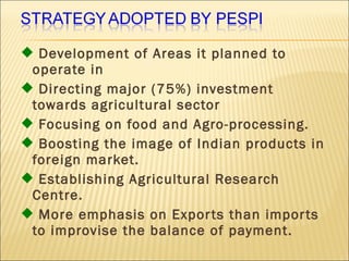  Development of Areas it planned to
operate in
 Directing major (75%) investment
towards agricultural sector
 Focusing on food and Agro-processing.
 Boosting the image of Indian products in
foreign market.
 Establishing Agricultural Research
Centre.
 More emphasis on Exports than imports
to improvise the balance of payment.
 