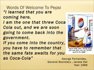 Words Of Welcome To Pepsi
-George Fernandes,
General Secretary , Janata Dal
Year 1988
“I learned that you are
coming here.
I am the one that threw Coca-
Cola out, and we are soon
going to come back into the
government.
If you come into the country,
you have to remember that
the same fate awaits for you
as Coca-Cola”
 