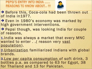  Before this, Coca-cola had been thrown out
of India in1977.
 Even in 1980’s economy was marked by
high government interventions.
 Pepsi though, was looking India for couple
of reasons,
1.India was always a market that every MNC
wanted to enter . .( reason very vast
population).
2.Urbanization familiarized Indians with global
brands.
3.Low per capita consumption of soft drink, 3
bottles p.a. as compared to 63 for Egypt, 38
for Thailand and 13 for Pakistan.
 