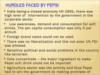* India being a closed economy till 1991, there was
high level of intervention by the government in the
corporate sector
* Low awareness, demand and consumption for soft
drinks. The per capita consumption was only 3 per
annum
* Foreign brand name could not be used
* There was no liberalization and this not even 1% FDI
was allowed.
* Sensitive political and social problems in the country
like terrorism
* Cola concentrate – the major ingredient to make
Pepsi soft drink could not be imported
* Agriculture sector was the priority and thus Pepsi
had to win the government by making promises of
 