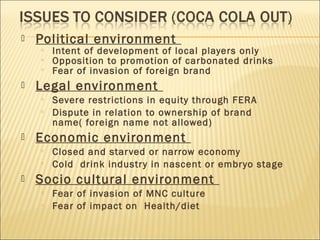  Political environment
 Intent of development of local players only
 Opposition to promotion of carbonated drinks
 Fear of invasion of foreign brand
 Legal environment
 Severe restrictions in equity through FERA
 Dispute in relation to ownership of brand
name( foreign name not allowed)
 Economic environment
 Closed and starved or narrow economy
 Cold drink industry in nascent or embryo stage
 Socio cultural environment
 Fear of invasion of MNC culture
 Fear of impact on Health/diet
 