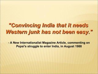 "Convincing India that it needs"Convincing India that it needs
Western junk has not been easy."Western junk has not been easy."
- A New Internationalist Magazine Article, commenting on
Pepsi's struggle to enter India, in August 1988
 