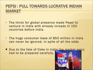 • The thirst for global presence made Pepsi to
venture in India with already inroads in 150
countries before India.
• The huge consumer base of 850 million in India
can never be ignored, in spite of all the odds
 Due to the fate of Coke in India the market entry
had to be prepared carefully.
 