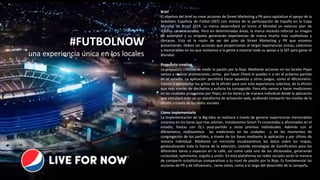 Brief
El objetivo del brief es crear acciones de Street Marketing y PR para capitalizar el apoyo de la
Selección Española de Fútbol (SEF) con motivo de la participación de España en la Copa
Mundial de Brasil 2014. La marca desarrollará en torno al Mundial un extenso plan de
medios convencionales. Pero en determinadas áreas, la marca necesita reforzar su imagen
de autoridad y su empatía generando experiencias de marca mucho más cualitativas y
cercanas. Esta es la razón de ser del plan de Street Marketing y PR que estamos
presentando. Deben ser acciones que proporcionen al target experiencias únicas, colectivas
y memorables en las que invitemos a la gente a mostrar todo su apoyo a la SEF para ganar el
Mundial.
Propuesta creativa
La propuesta creativa es medir la pasión por la Roja. Mediante acciones en los locales Pepsi
vamos a realizar promociones, como, por hacer Check In puedes ir a ver el próximo partido
en el estadio. La aplicación permitirá hacer apuestas y otros juegos, como el Aficiometro.
Vamos a aprovechar los gritos de la afición para unir esta experiencia colectiva, de la afición
que más niveles de decibelios y euforia ha conseguido. Para ello vamos a hacer mediciones
en las ciudades propuestas por Pepsi, en los bares y de manera individual desde la aplicación
que vinculará todo en un plataforma de activación web, pudiendo compartir los niveles de la
afición a través de las redes sociales
Cómo implementarla
La implementación de la Big-Idea se realizará a través de generar experiencias memorables
sorpresa en los bares que mas animen. Instalaremos Smart Tv conectadas a aficionados en el
estadio, fiestas con Dj´s post-partido y otros premios individuales. Además con el
Aficiometro, realizaremos las mediciones en las ciudades y en los momentos de
congregación de los partidos, a través de los bares mediante la aplicación y por último de
manera individual. Mediante un microsite visualizaremos los datos sobre los mapas,
geolocalizando toda la fuerza de la selección. Usando estrategias de Gamification para los
diferentes bares y espacios en la calle, así como cada uno de los aficionados, generando
curiosidad, optimismo, orgullo y unión. En esta plataforma las redes sociales serán la manera
de compartir estadísticas comparativas y tu nivel de pasión por la Roja. Es fundamental las
acciones de PR y de Influencers , tanto antes, como a lo largo del desarrollo de la campaña.
#FUTBOLNOW
una experiencia única en los locales
 