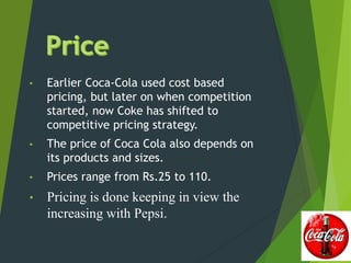 • Earlier Coca-Cola used cost based
pricing, but later on when competition
started, now Coke has shifted to
competitive pricing strategy.
• The price of Coca Cola also depends on
its products and sizes.
• Prices range from Rs.25 to 110.
• Pricing is done keeping in view the
increasing with Pepsi.
 