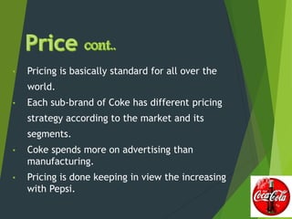 • Pricing is basically standard for all over the
world.
• Each sub-brand of Coke has different pricing
strategy according to the market and its
segments.
• Coke spends more on advertising than
manufacturing.
• Pricing is done keeping in view the increasing
with Pepsi.
 