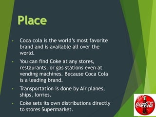• Coca cola is the world’s most favorite
brand and is available all over the
world.
• You can find Coke at any stores,
restaurants, or gas stations even at
vending machines. Because Coca Cola
is a leading brand.
• Transportation is done by Air planes,
ships, lorries.
• Coke sets its own distributions directly
to stores Supermarket.
 