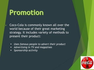  Coco-Cola is commonly known all over the
world because of their great marketing
strategy. It includes variety of methods to
present their product:
 Uses famous people to advert their product
 Advertising in TV and magazines
 Sponsorship activity
 