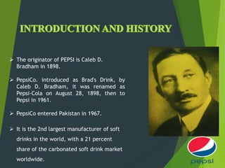  The originator of PEPSI is Caleb D.
Bradham in 1898.
 PepsiCo. introduced as Brad's Drink, by
Caleb D. Bradham, it was renamed as
Pepsi-Cola on August 28, 1898, then to
Pepsi in 1961.
 PepsiCo entered Pakistan in 1967.
 It is the 2nd largest manufacturer of soft
drinks in the world, with a 21 percent
share of the carbonated soft drink market
worldwide.
 