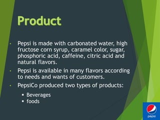 • Pepsi is made with carbonated water, high
fructose corn syrup, caramel color, sugar,
phosphoric acid, caffeine, citric acid and
natural flavors.
• Pepsi is available in many flavors according
to needs and wants of customers.
• PepsiCo produced two types of products:
 Beverages
 foods
 