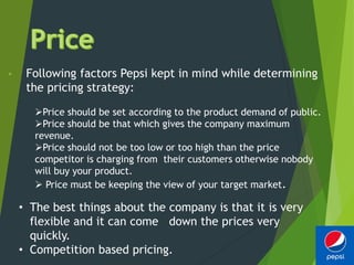 • Following factors Pepsi kept in mind while determining
the pricing strategy:
Price should be set according to the product demand of public.
Price should be that which gives the company maximum
revenue.
Price should not be too low or too high than the price
competitor is charging from their customers otherwise nobody
will buy your product.
 Price must be keeping the view of your target market.
• The best things about the company is that it is very
flexible and it can come down the prices very
quickly.
• Competition based pricing.
 