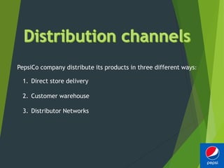 PepsiCo company distribute its products in three different ways:
1. Direct store delivery
2. Customer warehouse
3. Distributor Networks
 